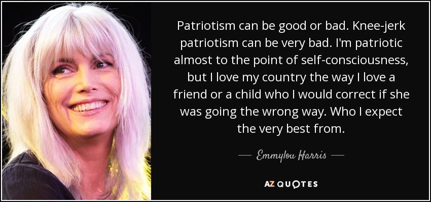 Patriotism can be good or bad. Knee-jerk patriotism can be very bad. I'm patriotic almost to the point of self-consciousness, but I love my country the way I love a friend or a child who I would correct if she was going the wrong way. Who I expect the very best from. - Emmylou Harris