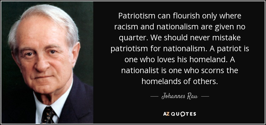 Patriotism can flourish only where racism and nationalism are given no quarter. We should never mistake patriotism for nationalism. A patriot is one who loves his homeland. A nationalist is one who scorns the homelands of others. - Johannes Rau