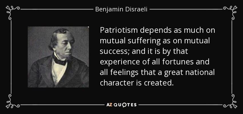 Patriotism depends as much on mutual suffering as on mutual success; and it is by that experience of all fortunes and all feelings that a great national character is created. - Benjamin Disraeli