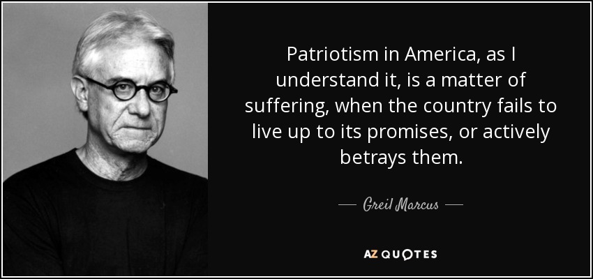 Patriotism in America, as I understand it, is a matter of suffering, when the country fails to live up to its promises, or actively betrays them. - Greil Marcus