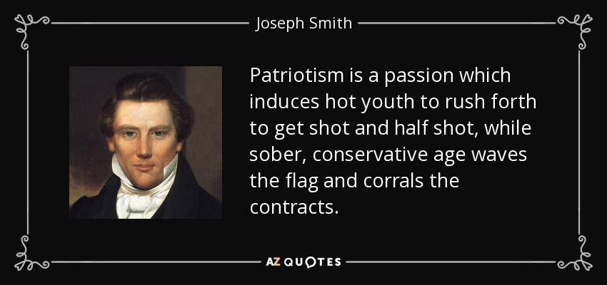 Patriotism is a passion which induces hot youth to rush forth to get shot and half shot, while sober, conservative age waves the flag and corrals the contracts. - Joseph Smith, Jr.