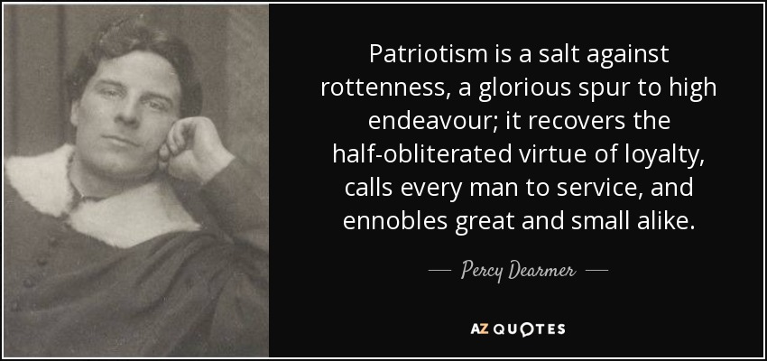 Patriotism is a salt against rottenness, a glorious spur to high endeavour; it recovers the half-obliterated virtue of loyalty, calls every man to service, and ennobles great and small alike. - Percy Dearmer
