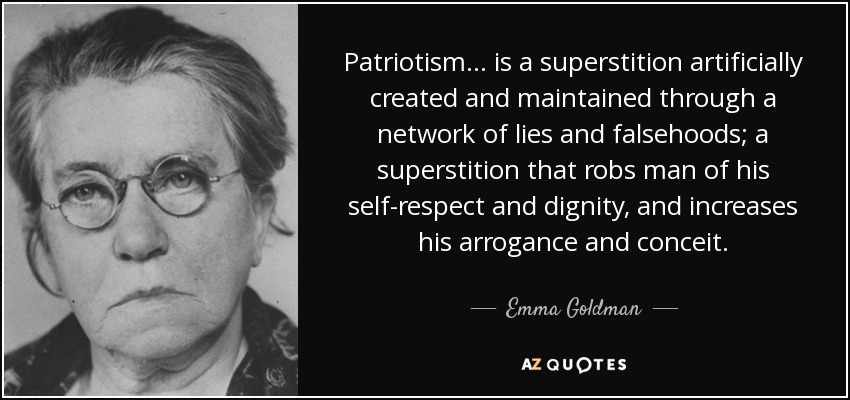 Patriotism ... is a superstition artificially created and maintained through a network of lies and falsehoods; a superstition that robs man of his self-respect and dignity, and increases his arrogance and conceit. - Emma Goldman