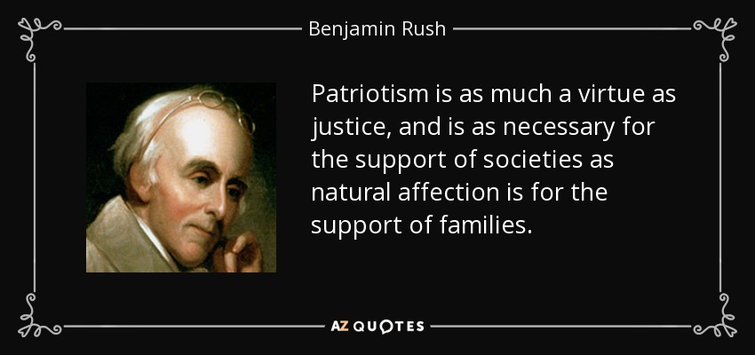 Patriotism is as much a virtue as justice, and is as necessary for the support of societies as natural affection is for the support of families. - Benjamin Rush