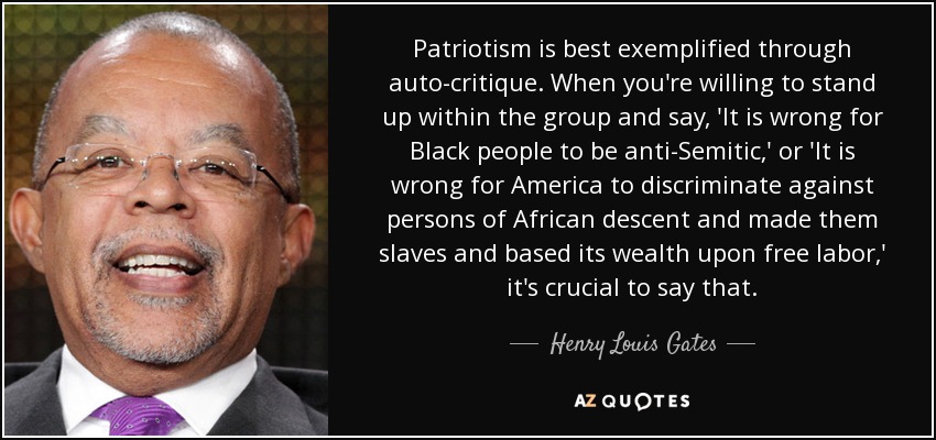 Patriotism is best exemplified through auto-critique. When you're willing to stand up within the group and say, 'It is wrong for Black people to be anti-Semitic,' or 'It is wrong for America to discriminate against persons of African descent and made them slaves and based its wealth upon free labor,' it's crucial to say that. - Henry Louis Gates