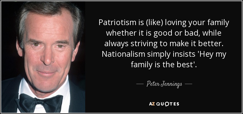 Patriotism is (like) loving your family whether it is good or bad, while always striving to make it better. Nationalism simply insists 'Hey my family is the best'. - Peter Jennings