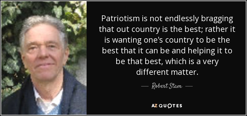 Patriotism is not endlessly bragging that out country is the best; rather it is wanting one's country to be the best that it can be and helping it to be that best, which is a very different matter. - Robert Stam