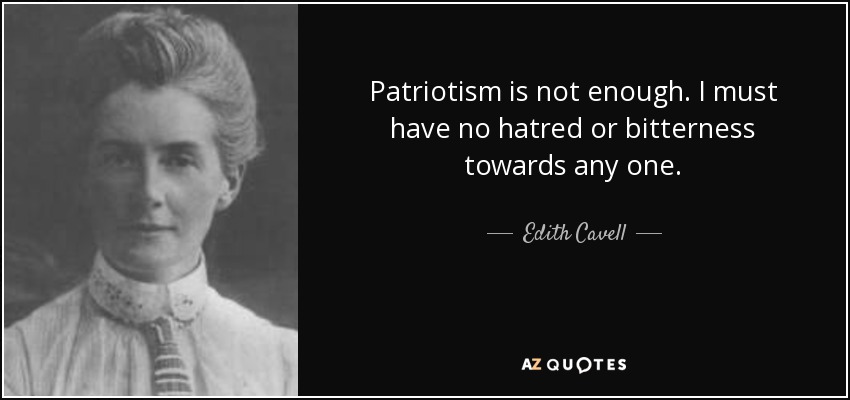 Patriotism is not enough. I must have no hatred or bitterness towards any one. - Edith Cavell