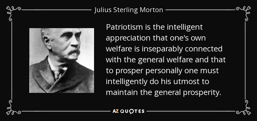 Patriotism is the intelligent appreciation that one's own welfare is inseparably connected with the general welfare and that to prosper personally one must intelligently do his utmost to maintain the general prosperity. - Julius Sterling Morton