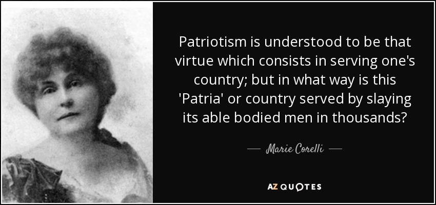 Patriotism is understood to be that virtue which consists in serving one's country; but in what way is this 'Patria' or country served by slaying its able bodied men in thousands? - Marie Corelli
