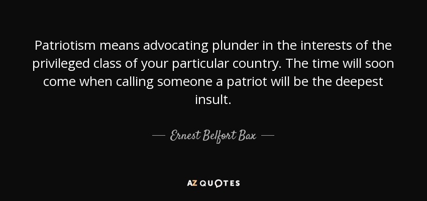 Patriotism means advocating plunder in the interests of the privileged class of your particular country. The time will soon come when calling someone a patriot will be the deepest insult. - Ernest Belfort Bax