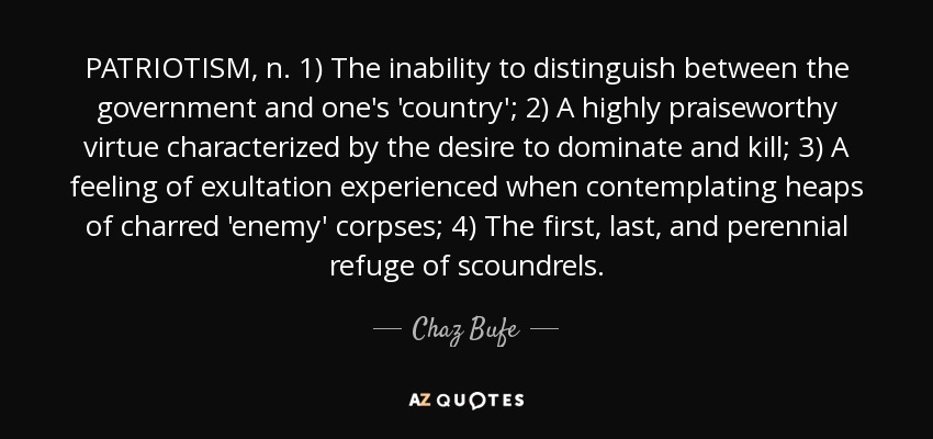 PATRIOTISM, n. 1) The inability to distinguish between the government and one's 'country'; 2) A highly praiseworthy virtue characterized by the desire to dominate and kill; 3) A feeling of exultation experienced when contemplating heaps of charred 'enemy' corpses; 4) The first, last, and perennial refuge of scoundrels. - Chaz Bufe