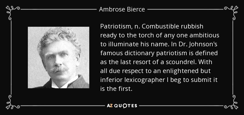 Patriotism, n. Combustible rubbish ready to the torch of any one ambitious to illuminate his name. In Dr. Johnson's famous dictionary patriotism is defined as the last resort of a scoundrel. With all due respect to an enlightened but inferior lexicographer I beg to submit it is the first. - Ambrose Bierce
