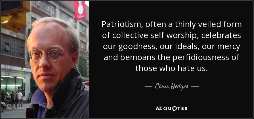 Patriotism, often a thinly veiled form of collective self-worship, celebrates our goodness, our ideals, our mercy and bemoans the perfidiousness of those who hate us. - Chris Hedges