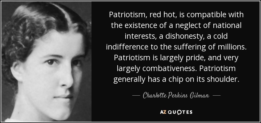 Patriotism, red hot, is compatible with the existence of a neglect of national interests, a dishonesty, a cold indifference to the suffering of millions. Patriotism is largely pride, and very largely combativeness. Patriotism generally has a chip on its shoulder. - Charlotte Perkins Gilman