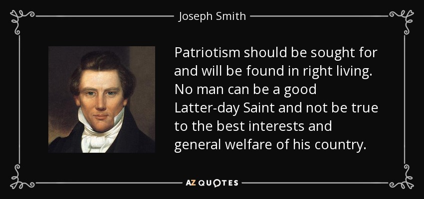 Patriotism should be sought for and will be found in right living. No man can be a good Latter-day Saint and not be true to the best interests and general welfare of his country. - Joseph Smith, Jr.