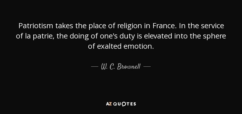 Patriotism takes the place of religion in France. In the service of la patrie, the doing of one's duty is elevated into the sphere of exalted emotion. - W. C. Brownell