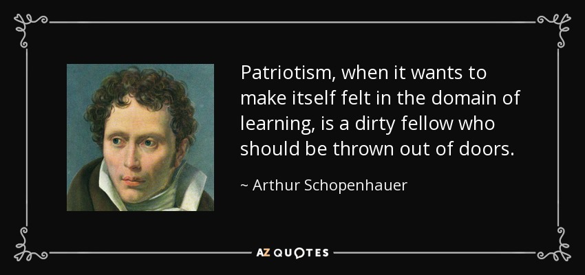 Patriotism, when it wants to make itself felt in the domain of learning, is a dirty fellow who should be thrown out of doors. - Arthur Schopenhauer