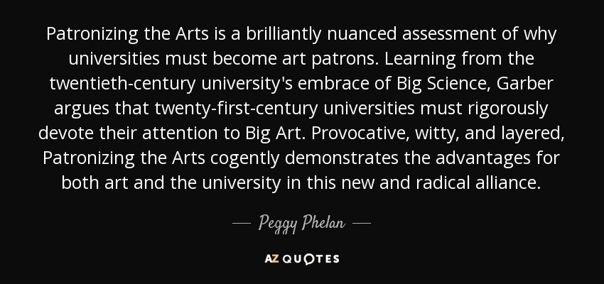 Patronizing the Arts is a brilliantly nuanced assessment of why universities must become art patrons. Learning from the twentieth-century university's embrace of Big Science, Garber argues that twenty-first-century universities must rigorously devote their attention to Big Art. Provocative, witty, and layered, Patronizing the Arts cogently demonstrates the advantages for both art and the university in this new and radical alliance. - Peggy Phelan