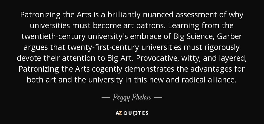 Patronizing the Arts is a brilliantly nuanced assessment of why universities must become art patrons. Learning from the twentieth-century university's embrace of Big Science, Garber argues that twenty-first-century universities must rigorously devote their attention to Big Art. Provocative, witty, and layered, Patronizing the Arts cogently demonstrates the advantages for both art and the university in this new and radical alliance. - Peggy Phelan