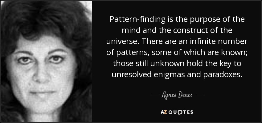 Pattern-finding is the purpose of the mind and the construct of the universe. There are an infinite number of patterns, some of which are known; those still unknown hold the key to unresolved enigmas and paradoxes. - Agnes Denes