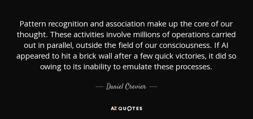 Pattern recognition and association make up the core of our thought. These activities involve millions of operations carried out in parallel, outside the field of our consciousness. If AI appeared to hit a brick wall after a few quick victories, it did so owing to its inability to emulate these processes. - Daniel Crevier