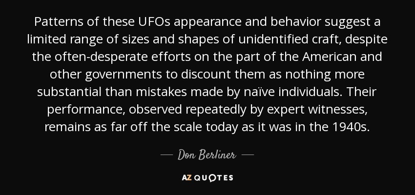 Patterns of these UFOs appearance and behavior suggest a limited range of sizes and shapes of unidentified craft, despite the often-desperate efforts on the part of the American and other governments to discount them as nothing more substantial than mistakes made by naïve individuals. Their performance, observed repeatedly by expert witnesses, remains as far off the scale today as it was in the 1940s. - Don Berliner