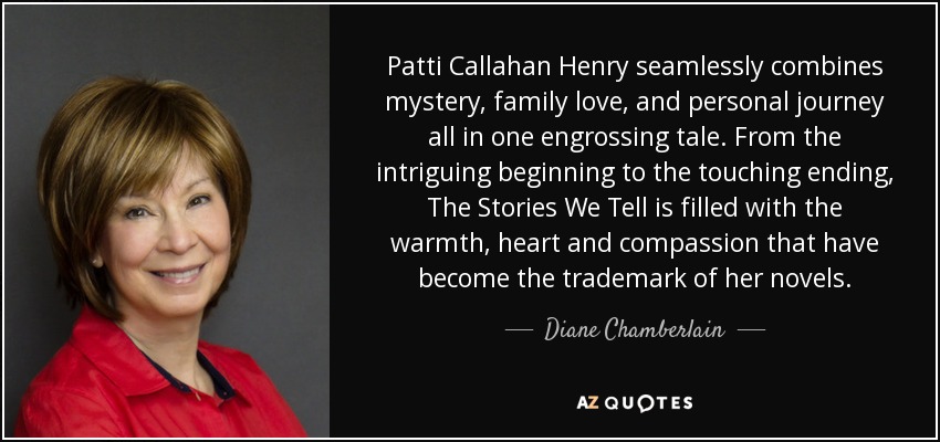 Patti Callahan Henry seamlessly combines mystery, family love, and personal journey all in one engrossing tale. From the intriguing beginning to the touching ending, The Stories We Tell is filled with the warmth, heart and compassion that have become the trademark of her novels. - Diane Chamberlain