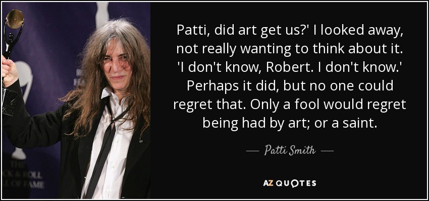 Patti, did art get us?' I looked away, not really wanting to think about it. 'I don't know, Robert. I don't know.' Perhaps it did, but no one could regret that. Only a fool would regret being had by art; or a saint. - Patti Smith