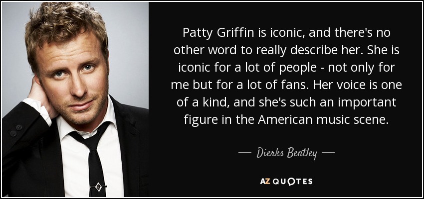 Patty Griffin is iconic, and there's no other word to really describe her. She is iconic for a lot of people - not only for me but for a lot of fans. Her voice is one of a kind, and she's such an important figure in the American music scene. - Dierks Bentley