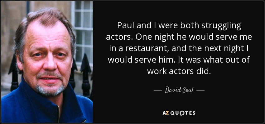 Paul and I were both struggling actors. One night he would serve me in a restaurant, and the next night I would serve him. It was what out of work actors did. - David Soul