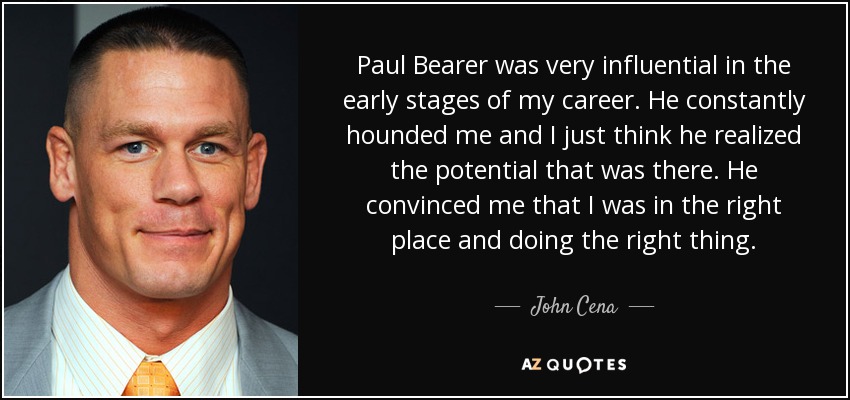 Paul Bearer was very influential in the early stages of my career. He constantly hounded me and I just think he realized the potential that was there. He convinced me that I was in the right place and doing the right thing. - John Cena