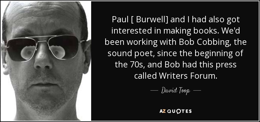 Paul [ Burwell] and I had also got interested in making books. We'd been working with Bob Cobbing, the sound poet, since the beginning of the 70s, and Bob had this press called Writers Forum. - David Toop