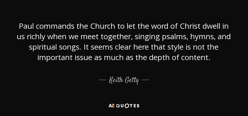 Paul commands the Church to let the word of Christ dwell in us richly when we meet together, singing psalms, hymns, and spiritual songs. It seems clear here that style is not the important issue as much as the depth of content. - Keith Getty