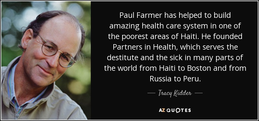 Paul Farmer has helped to build amazing health care system in one of the poorest areas of Haiti. He founded Partners in Health, which serves the destitute and the sick in many parts of the world from Haiti to Boston and from Russia to Peru. - Tracy Kidder