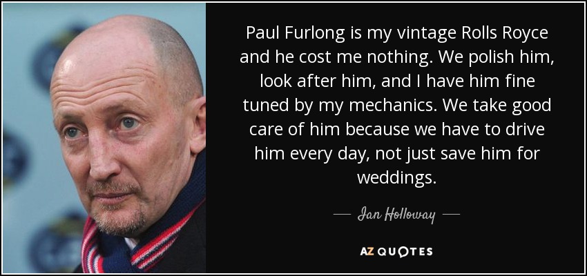 Paul Furlong is my vintage Rolls Royce and he cost me nothing. We polish him, look after him, and I have him fine tuned by my mechanics. We take good care of him because we have to drive him every day, not just save him for weddings. - Ian Holloway