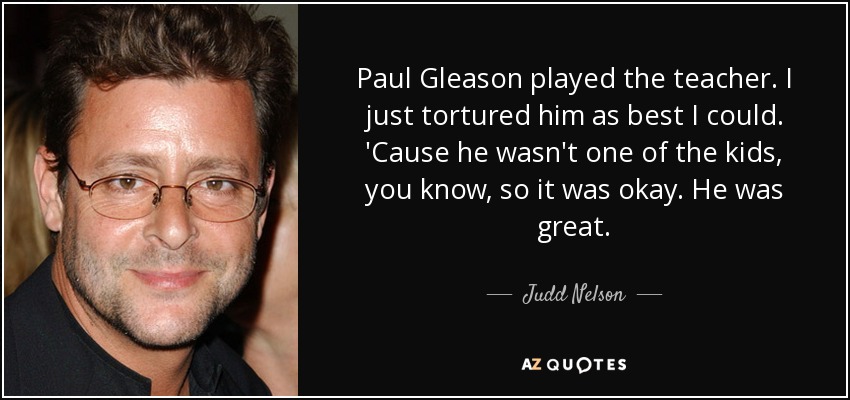 Paul Gleason played the teacher. I just tortured him as best I could. 'Cause he wasn't one of the kids, you know, so it was okay. He was great. - Judd Nelson