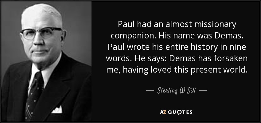 Paul had an almost missionary companion. His name was Demas. Paul wrote his entire history in nine words. He says: Demas has forsaken me, having loved this present world. - Sterling W Sill