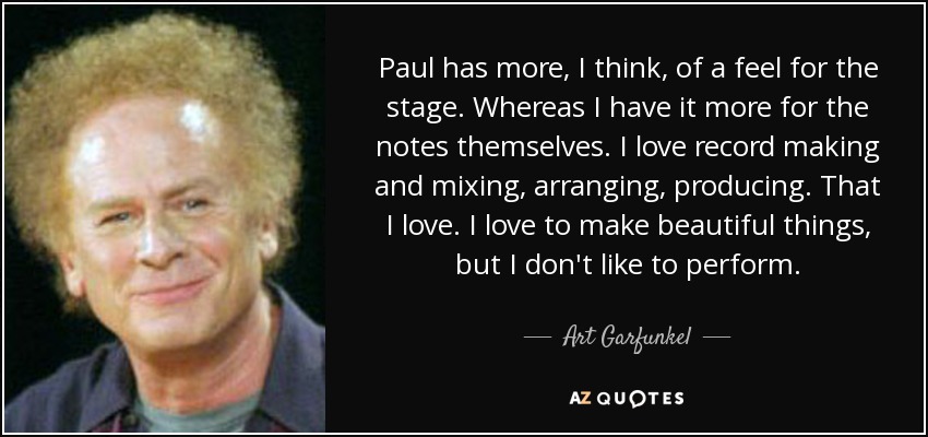 Paul has more, I think, of a feel for the stage. Whereas I have it more for the notes themselves. I love record making and mixing, arranging, producing. That I love. I love to make beautiful things, but I don't like to perform. - Art Garfunkel