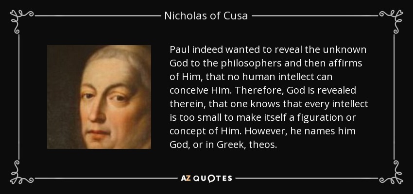 Paul indeed wanted to reveal the unknown God to the philosophers and then affirms of Him, that no human intellect can conceive Him. Therefore, God is revealed therein, that one knows that every intellect is too small to make itself a figuration or concept of Him. However, he names him God, or in Greek, theos. - Nicholas of Cusa