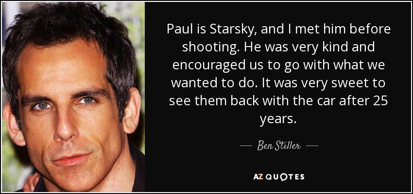 Paul is Starsky, and I met him before shooting. He was very kind and encouraged us to go with what we wanted to do. It was very sweet to see them back with the car after 25 years. - Ben Stiller