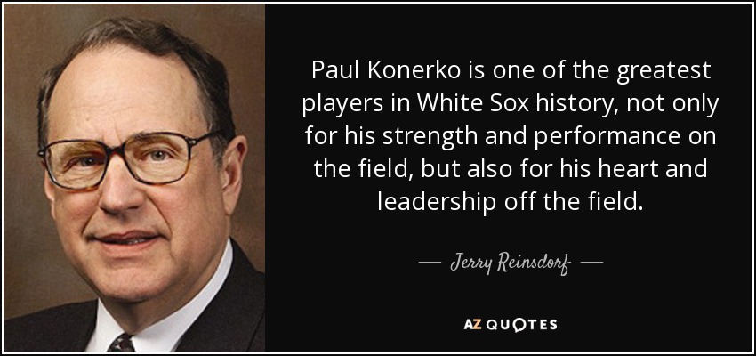 Paul Konerko is one of the greatest players in White Sox history, not only for his strength and performance on the field, but also for his heart and leadership off the field. - Jerry Reinsdorf