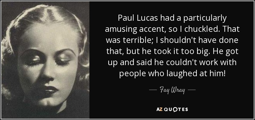 Paul Lucas had a particularly amusing accent, so I chuckled. That was terrible; I shouldn't have done that, but he took it too big. He got up and said he couldn't work with people who laughed at him! - Fay Wray