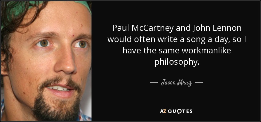 Paul McCartney and John Lennon would often write a song a day, so I have the same workmanlike philosophy. - Jason Mraz