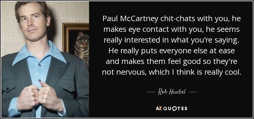 Paul McCartney chit-chats with you, he makes eye contact with you, he seems really interested in what you're saying. He really puts everyone else at ease and makes them feel good so they're not nervous, which I think is really cool. - Rob Huebel