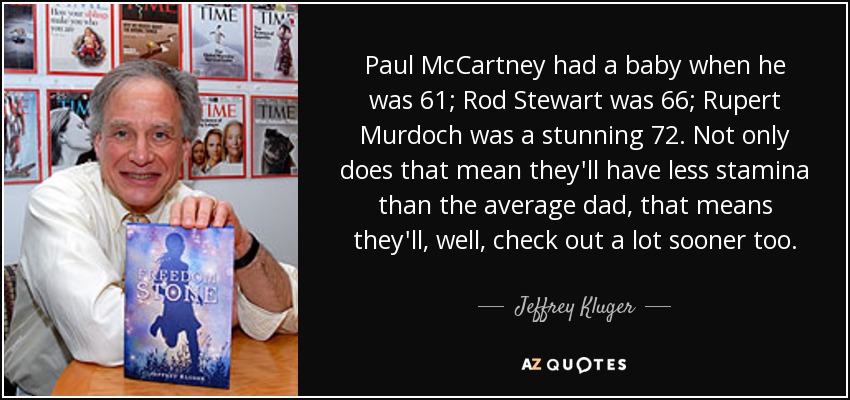 Paul McCartney had a baby when he was 61; Rod Stewart was 66; Rupert Murdoch was a stunning 72. Not only does that mean they'll have less stamina than the average dad, that means they'll, well, check out a lot sooner too. - Jeffrey Kluger