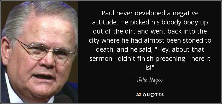 Paul never developed a negative attitude. He picked his bloody body up out of the dirt and went back into the city where he had almost been stoned to death, and he said, 