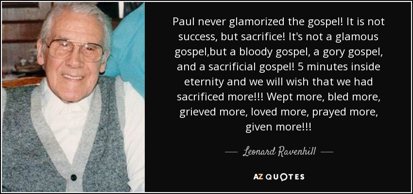 Paul never glamorized the gospel! It is not success, but sacrifice! It's not a glamous gospel ,but a bloody gospel, a gory gospel, and a sacrificial gospel! 5 minutes inside eternity and we will wish that we had sacrificed more!!! Wept more, bled more, grieved more, loved more, prayed more, given more!!! - Leonard Ravenhill