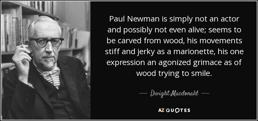Paul Newman is simply not an actor and possibly not even alive; seems to be carved from wood, his movements stiff and jerky as a marionette, his one expression an agonized grimace as of wood trying to smile. - Dwight Macdonald