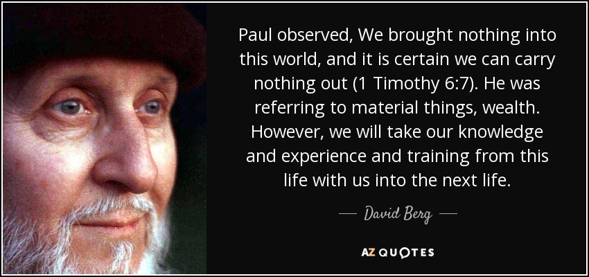 Paul observed, We brought nothing into this world, and it is certain we can carry nothing out (1 Timothy 6:7). He was referring to material things, wealth. However, we will take our knowledge and experience and training from this life with us into the next life. - David Berg